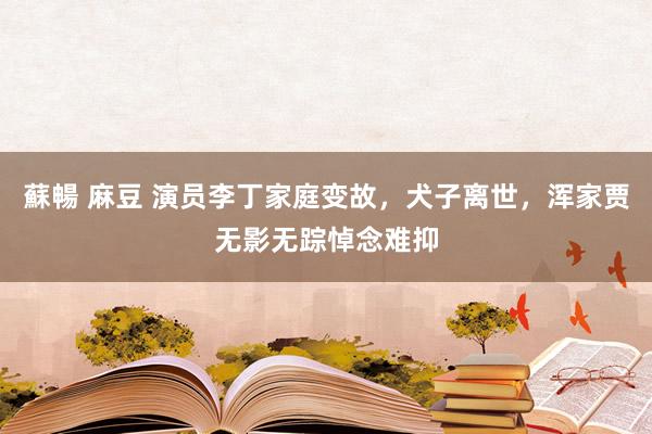 蘇暢 麻豆 演员李丁家庭变故，犬子离世，浑家贾无影无踪悼念难抑