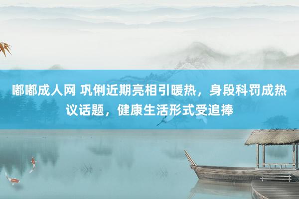 嘟嘟成人网 巩俐近期亮相引暖热，身段科罚成热议话题，健康生活形式受追捧