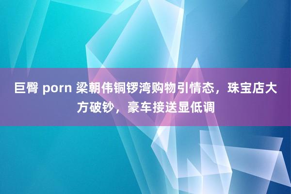 巨臀 porn 梁朝伟铜锣湾购物引情态，珠宝店大方破钞，豪车接送显低调