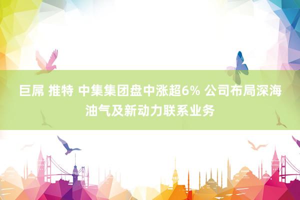巨屌 推特 中集集团盘中涨超6% 公司布局深海油气及新动力联系业务