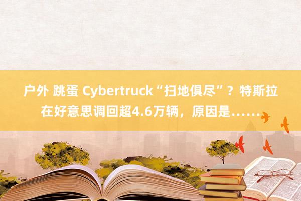 户外 跳蛋 Cybertruck“扫地俱尽”？特斯拉在好意思调回超4.6万辆，原因是……