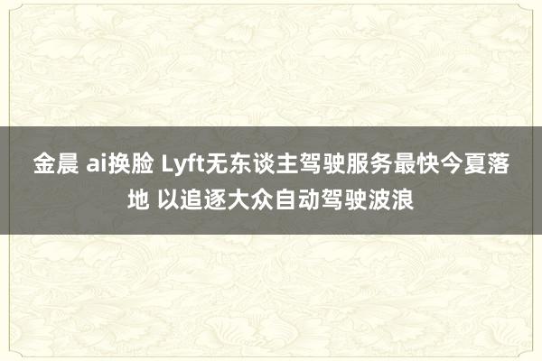 金晨 ai换脸 Lyft无东谈主驾驶服务最快今夏落地 以追逐大众自动驾驶波浪