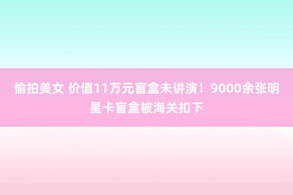 偷拍美女 价值11万元盲盒未讲演！9000余张明星卡盲盒被海关扣下