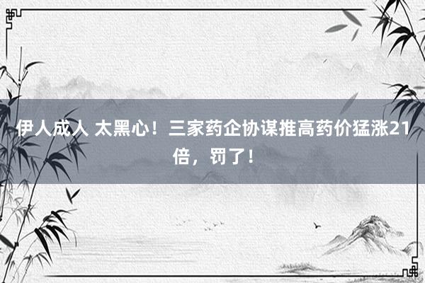 伊人成人 太黑心！三家药企协谋推高药价猛涨21倍，罚了！