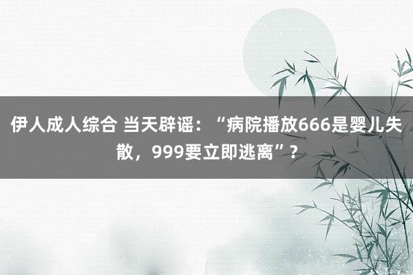 伊人成人综合 当天辟谣：“病院播放666是婴儿失散，999要立即逃离”？