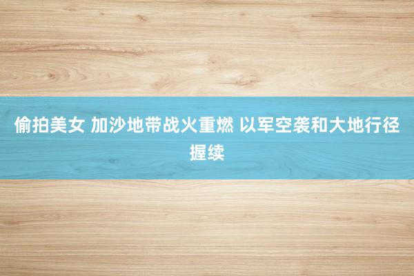 偷拍美女 加沙地带战火重燃 以军空袭和大地行径握续