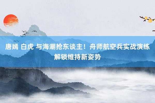 唐嫣 白虎 与海潮抢东谈主！舟师航空兵实战演练解锁维持新姿势
