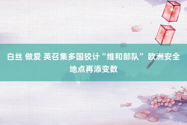 白丝 做爱 英召集多国狡计“维和部队” 欧洲安全地点再添变数