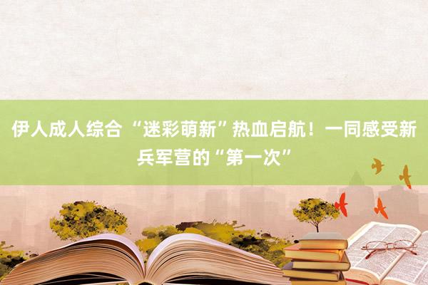 伊人成人综合 “迷彩萌新”热血启航！一同感受新兵军营的“第一次”