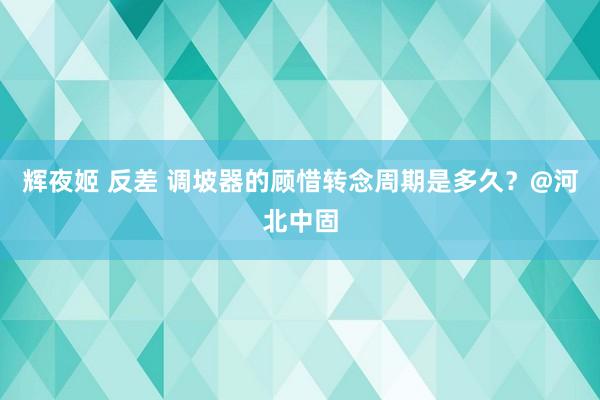 辉夜姬 反差 调坡器的顾惜转念周期是多久？@河北中固
