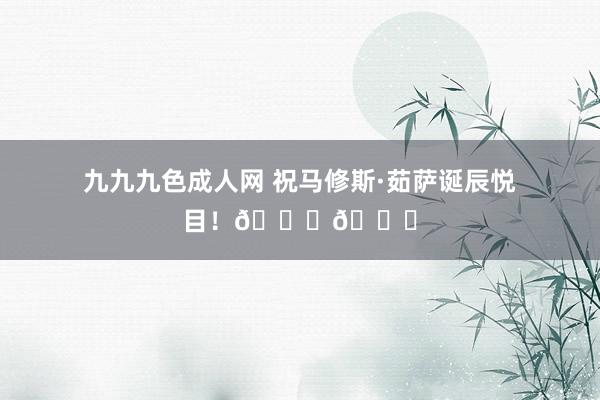 九九九色成人网 祝马修斯·茹萨诞辰悦目！🎂🎉