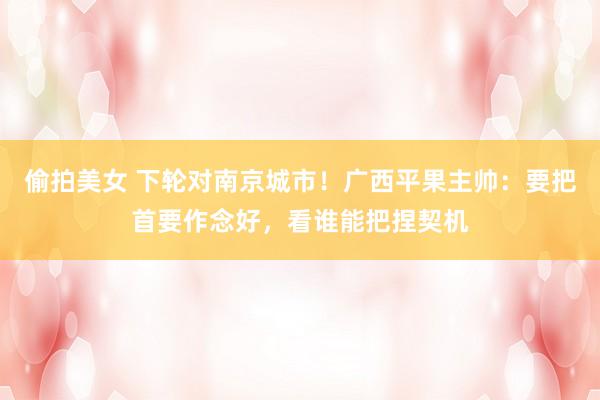 偷拍美女 下轮对南京城市！广西平果主帅：要把首要作念好，看谁能把捏契机