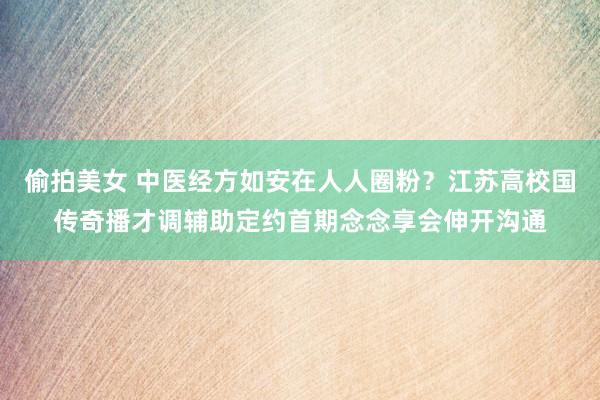 偷拍美女 中医经方如安在人人圈粉？江苏高校国传奇播才调辅助定约首期念念享会伸开沟通