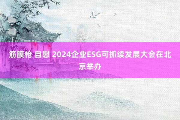 筋膜枪 自慰 2024企业ESG可抓续发展大会在北京举办