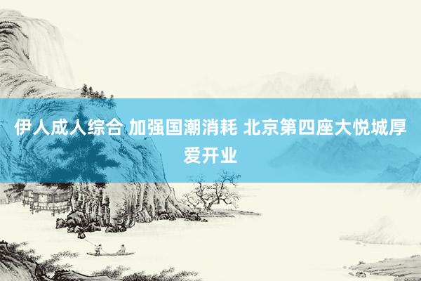 伊人成人综合 加强国潮消耗 北京第四座大悦城厚爱开业