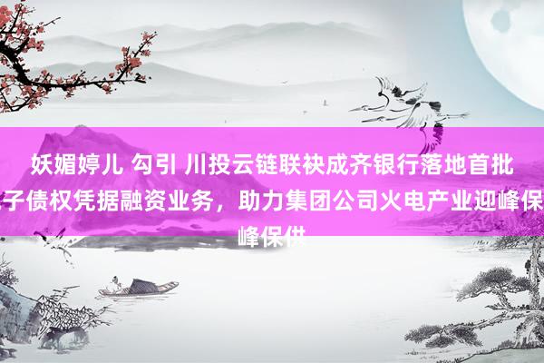 妖媚婷儿 勾引 川投云链联袂成齐银行落地首批电子债权凭据融资业务，助力集团公司火电产业迎峰保供