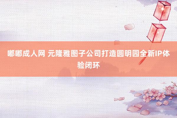 嘟嘟成人网 元隆雅图子公司打造圆明园全新IP体验闭环