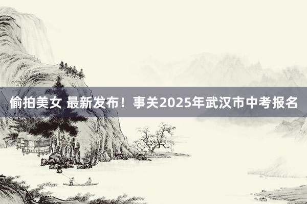 偷拍美女 最新发布！事关2025年武汉市中考报名