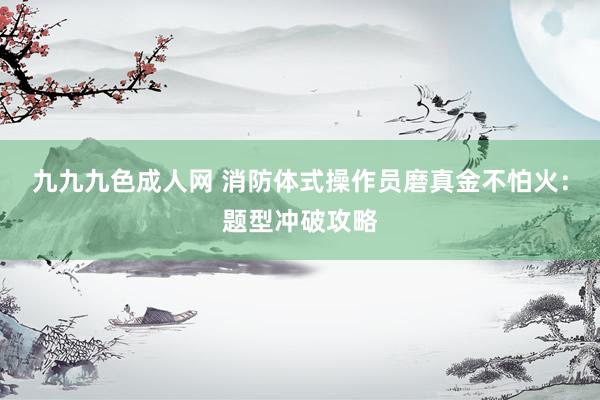 九九九色成人网 消防体式操作员磨真金不怕火：题型冲破攻略