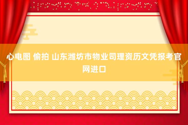 心电图 偷拍 山东潍坊市物业司理资历文凭报考官网进口
