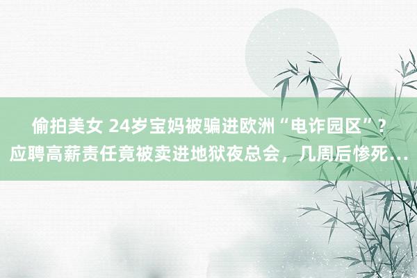 偷拍美女 24岁宝妈被骗进欧洲“电诈园区”？应聘高薪责任竟被卖进地狱夜总会，几周后惨死…