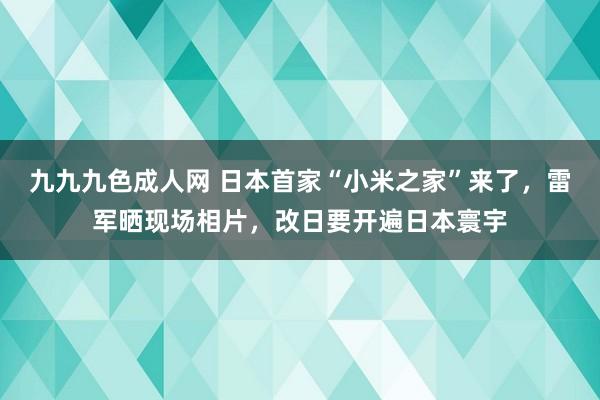 九九九色成人网 日本首家“小米之家”来了，雷军晒现场相片，改日要开遍日本寰宇