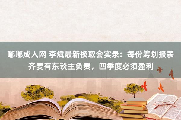嘟嘟成人网 李斌最新换取会实录：每份筹划报表齐要有东谈主负责，四季度必须盈利
