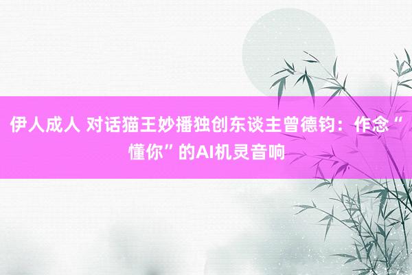 伊人成人 对话猫王妙播独创东谈主曾德钧：作念“懂你”的AI机灵音响