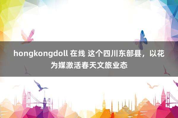 hongkongdoll 在线 这个四川东部县，以花为媒激活春天文旅业态