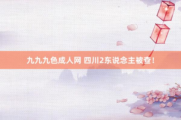九九九色成人网 四川2东说念主被查！