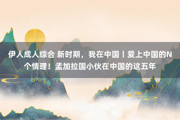 伊人成人综合 新时期，我在中国丨爱上中国的N个情理！孟加拉国小伙在中国的这五年