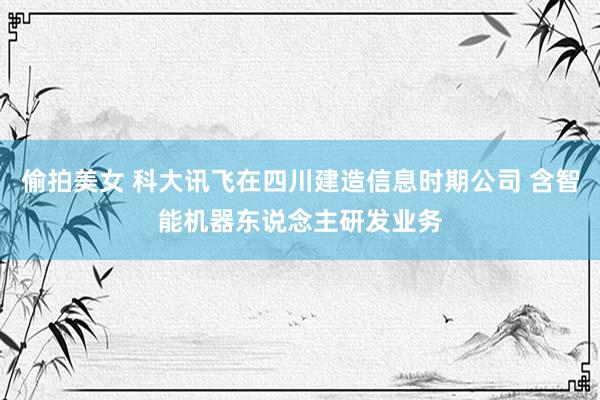 偷拍美女 科大讯飞在四川建造信息时期公司 含智能机器东说念主研发业务