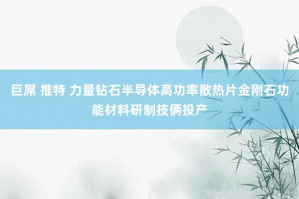 巨屌 推特 力量钻石半导体高功率散热片金刚石功能材料研制技俩投产