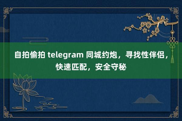 自拍偷拍 telegram 同城约炮，寻找性伴侣，快速匹配，安全守秘