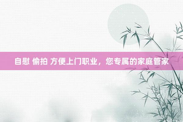 自慰 偷拍 方便上门职业，您专属的家庭管家