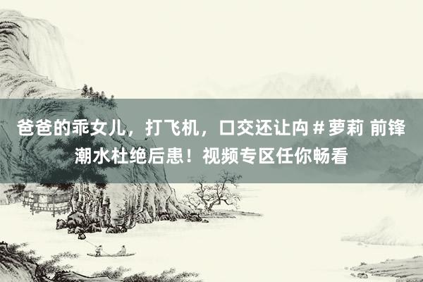 爸爸的乖女儿，打飞机，口交还让禸＃萝莉 前锋潮水杜绝后患！视频专区任你畅看