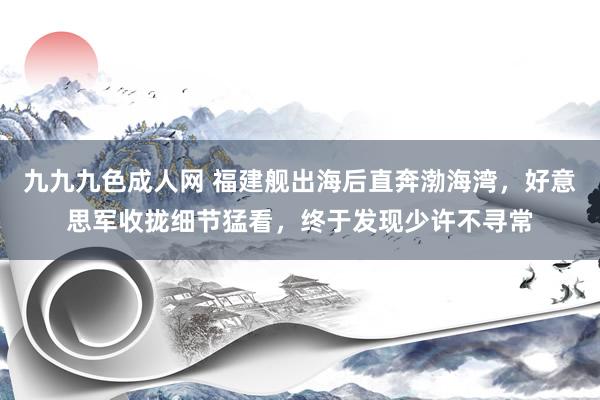 九九九色成人网 福建舰出海后直奔渤海湾，好意思军收拢细节猛看，终于发现少许不寻常