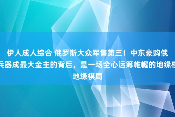 伊人成人综合 俄罗斯大众军售第三！中东豪购俄制兵器成最大金主的背后，是一场全心运筹帷幄的地缘棋局
