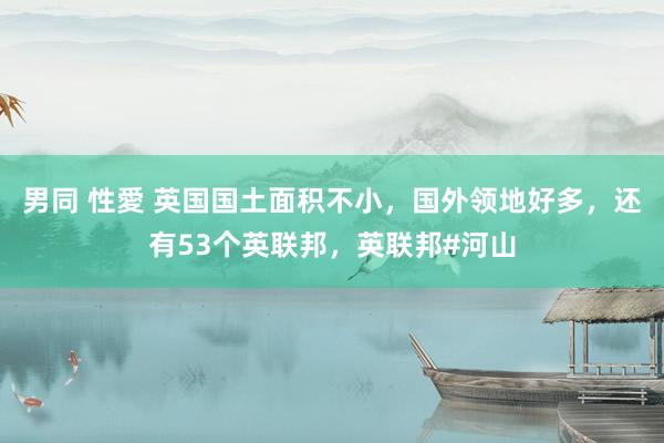 男同 性愛 英国国土面积不小，国外领地好多，还有53个英联邦，英联邦#河山