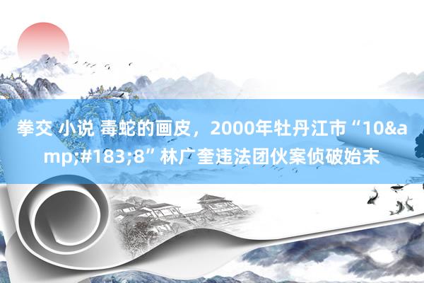 拳交 小说 毒蛇的画皮，2000年牡丹江市“10&#183;8”林广奎违法团伙案侦破始末