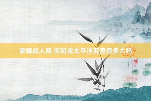 嘟嘟成人网 你知谈太平洋究竟有多大吗