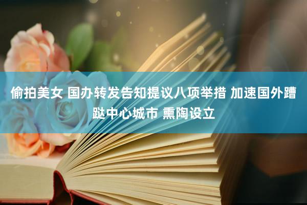 偷拍美女 国办转发告知提议八项举措 加速国外蹧跶中心城市 熏陶设立