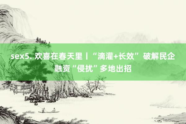 sex5. 欢喜在春天里丨“滴灌+长效” 破解民企融资“侵扰”多地出招