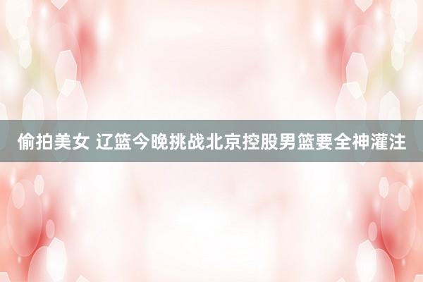偷拍美女 辽篮今晚挑战北京控股男篮要全神灌注
