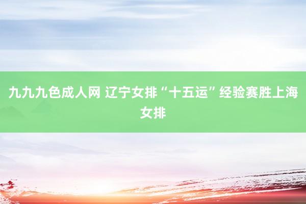 九九九色成人网 辽宁女排“十五运”经验赛胜上海女排