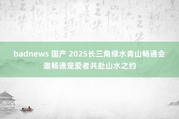 badnews 国产 2025长三角绿水青山畅通会邀畅通宠爱者共赴山水之约
