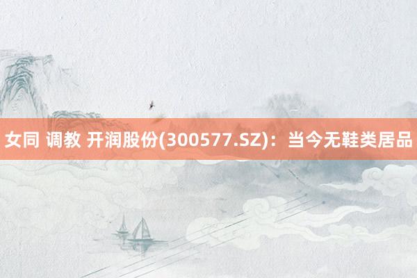女同 调教 开润股份(300577.SZ)：当今无鞋类居品