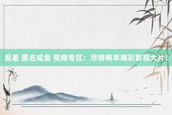 反差 匿名咸鱼 视频专区：尽情畅享精彩影视大片！