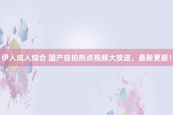 伊人成人综合 国产自拍热点视频大放送，最新更新！