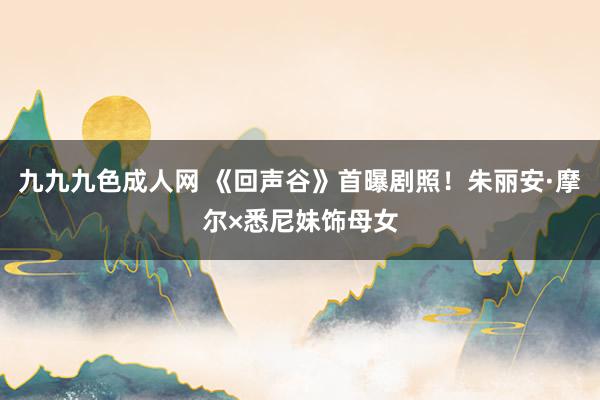 九九九色成人网 《回声谷》首曝剧照！朱丽安·摩尔×悉尼妹饰母女